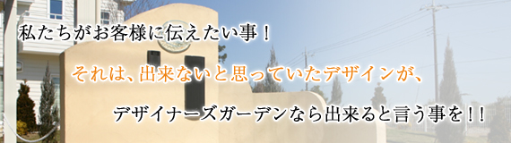 私たちがお客様に伝えたい事!それは、出来ないと思っていたデザインが、デザイナーズガーデンなら出来ると言う事を!!
