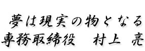 夢は現実の物となる 専務取締役 村上 亮
